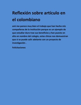 Reflexión sobre artículo en
el colombiano
ami me parece muy bien el trabajo que han hecho mis
compañeras de la institución porque es un ejemplo de
que estudiar duro trae sus beneficios y han puesto en
alto en nombre del colegio, estas chicas nos demuestran
que si se puede salir adelante con un proyecto de
investigación .
Felicitaciones
 