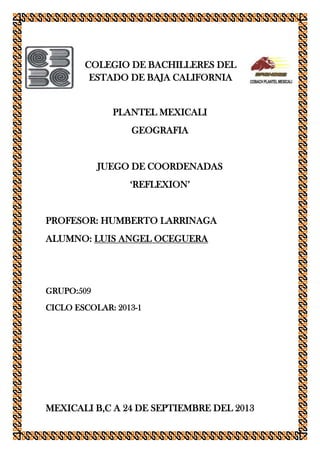 COLEGIO DE BACHILLERES DEL
ESTADO DE BAJA CALIFORNIA
PLANTEL MEXICALI
GEOGRAFIA
JUEGO DE COORDENADAS
‘REFLEXION’
PROFESOR: HUMBERTO LARRINAGA
ALUMNO: LUIS ANGEL OCEGUERA
GRUPO:509
CICLO ESCOLAR: 2013-1
MEXICALI B,C A 24 DE SEPTIEMBRE DEL 2013
 
