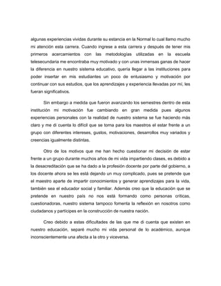 algunas experiencias vividas durante su estancia en la Normal lo cual llamo mucho
mi atención esta carrera. Cuando ingrese a esta carrera y después de tener mis
primeros acercamientos con las metodologías utilizadas en la escuela
telesecundaria me encontraba muy motivado y con unas inmensas ganas de hacer
la diferencia en nuestro sistema educativo, quería llegar a las instituciones para
poder insertar en mis estudiantes un poco de entusiasmo y motivación por
continuar con sus estudios, que los aprendizajes y experiencia llevadas por mí, les
fueran significativos.
Sin embargo a medida que fueron avanzando los semestres dentro de esta
institución mi motivación fue cambiando en gran medida pues algunos
experiencias personales con la realidad de nuestro sistema se fue haciendo más
claro y me di cuenta lo difícil que se torna para los maestros el estar frente a un
grupo con diferentes intereses, gustos, motivaciones, desarrollos muy variados y
creencias igualmente distintas.
Otro de los motivos que me han hecho cuestionar mi decisión de estar
frente a un grupo durante muchos años de mi vida impartiendo clases, es debido a
la desacreditación que se ha dado a la profesión docente por parte del gobierno, a
los docente ahora se les está dejando un muy complicado, pues se pretende que
el maestro aparte de impartir conocimientos y generar aprendizajes para la vida,
también sea el educador social y familiar. Además creo que la educación que se
pretende en nuestro país no nos está formando como personas críticas,
cuestionadoras, nuestro sistema tampoco fomenta la reflexión en nosotros como
ciudadanos y partícipes en la construcción de nuestra nación.
Creo debido a estas dificultades de las que me di cuenta que existen en
nuestro educación, separé mucho mi vida personal de lo académico, aunque
inconscientemente una afecta a la otro y viceversa.
 