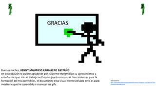 GRACIAS 
Buenas noches, KENNY MAURICIO CABALLERO CASTAÑO 
en esta ocasión le quiero agradecer por haberme transmitido su conocimiento y 
enseñarme que con el trabajo autónomo puedo encontrar herramientas para la 
formación de mis aprendices, el documento esta visual mente pesado pero es para 
mostrarle que he aprendido a manejar los gifs 
BIBLIOGRAFIA: 
http://aprendiendotecnologiasdelainformacion.blogspot.com/2012/07/las-ticsjavascriptvoid0. 
html 
