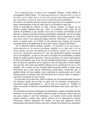 En la entrevista que le realiza el Sr Leonardo Tafireño a Paula Sibilia, la 
investigadora Sibilia opina: “La sobreexposición de la vida personal, ya sea en 
Internet o en los reality shows, no sería solo cosa de egocéntricos perdidos. Sino 
que el fenómeno es parte de una nueva sociedad llena de posibilidades”. 
En cuanto a mi opinión estoy de acuerdo con lo que dice la investigadora, en esta 
época contemporánea el tipo de sujeto que se ha formado es aquel que 
siente la necesidad de exponer su vida, vivencia, anhelos, su cuerpo, etc en 
distintos medios digitales para que otros lo confirmen como sujeto de esa 
cultura. El problema es que muchas veces esto se termina convirtiendo en una 
adicción y algunas personas terminan exponiéndose demasiado con tal de lograr 
que esos otros visiten los sitios en donde el publica, como si necesitase si o si de 
esos otros, como si esa exposición lograse hacerlos “presentes” y en mi opinión 
quien se expone tanto, en el fondo es una persona muy insegura que necesita 
constantemente de la aprobación de otros para sentirse “alguien importante”. 
En la entrevista Sibilia también comenta: “El fenómeno de la exposición o 
sobreexposición en las nuevas tecnologías digitales no es algo que se da en 
forma aislada, sino que está influido por lo económico, político, los deseos y la 
moral del capitalismo posindustrial", ante esta declaración también concuerdo 
con la investigadora ya que en esta nueva era digita las posibilidades o medios 
donde los sujetos pueden exponerse o hacerse presentes son varios, entre algunos 
de ellos está Internet, que, al ser una red mundial permite llegar a mas personas, 
pero la forma de exponerse de los sujetos no solo está dada por el medio digital, 
sino que hay otras áreas que también influyen en la constitución de ese yo. Por 
ejemplo hoy vivimos en una sociedad hiperconsumista donde el sujeto busca 
mercancías que le den nuevas experiencias emocionales, mercancías que se 
puedan obtener de forma rápida y que le permitan la comunicación, por lo tanto 
Internet puede ser tomado como una mercancía de la cual el sujeto se apropia y 
convierte su consumo en una vivencia. 
En otra parte de la entrevista, Sibilia comenta que la posmodernidad coexisten 
dos discursos donde por un lado el sujeto esta en constante comunicación y 
exposición (sujeto posmoderno) y por el otro en la escuela se “moldea” al 
sujeto de acuerdo al ideal de la modernidad diciéndole cómo actuar, que hacer y 
qué no. 
En mi opinión las nuevas tecnologías son importantes y poder manejarlas permite 
insertarse en esta nueva era digital. Entonces desde lo educativo pienso que son 
una gran ventaja si son bien utilizadas y en nuestra carrera como docentes 
nuestra función es poder crear sujetos críticos, con la capacidad de evaluar, 
reflexionar, realizar propuestas de cambio, etc para que adquieran nuevas 
herramientas para hacerle frente a este nuevo mundo de la manera mas adecuada. 
