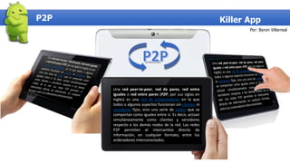 P2P Killer App
Una red peer-to-peer, red de pares, red entre
iguales o red entre pares (P2P, por sus siglas en
inglés) es una red de computadoras en la que
todos o algunos aspectos funcionan sin clientes ni
servidores fijos, sino una serie de nodos que se
comportan como iguales entre sí. Es decir, actúan
simultáneamente como clientes y servidores
respecto a los demás nodos de la red. Las redes
P2P permiten el intercambio directo de
información, en cualquier formato, entre los
ordenadores interconectados.
Por: Byron Villarreal
 