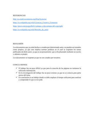 REFERENCIAS
http://es.creativecommons.org/blog/licencias/
https://es.wikipedia.org/wiki/Licencias_Creative_Commons
https://prezi.com/jcejgydlsfvt/ventajas-y-desventajas-del-copyright/
https://es.wikipedia.org/wiki/Derecho_de_autor
REFLEXIÓN
Los documentos que ya están hechos o creados por determinado autor, no pueden ser tomados
como propios, ya que esto implica normas jurídicas en el cual se respetara los temas
publicados de dicho autor, ya que es un pensamiento que se ha plasmado mediante un escrito
y además es propio.
Los documentos se respetan ya que no son creados por nosotros.
CONCLUSIONES
 El trabajo fue un poco difícil ya que para la creación de las páginas no teníamos la
suficiente información.
 En la investigación del trabajo fue un poco extenso ya que no se conocía gran parte
acerca del tema.
 En conclusión es un trabajo donde se debe emplear el tiempo suficiente para analizar
y comprender lo que se nos pide.
 