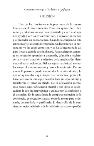 Reflexión
Una de las funciones más preciosas de la mente
humana es el discernimiento. Discernir quiere decir des-
velar, y el discernimiento bien ejercitado y claro es el que
nos ayuda a ver las cosas como son, a desvelar su esencia
y a proceder en consecuencia. Cuando la conciencia está
embotada y el discernimiento tiende a distorsionar, la per-
sona no ve las cosas como son y se halla incapacitada así
para llevar a cabo la acción diestra. Para esclarecer la men-
te es necesario aprender a detenerla, calmarla y esclare-
cerla, y tal es la misión y objetivo de la meditación: dete-
ner, calmar y esclarecer. Del sosiego y la claridad menta-
les surge el discernimiento y brota la sabiduría. De ese
modo la persona puede emprender la acción diestra, lo
que no quiere decir que no pueda equivocarse, pero si lo
hace, incluso de esa equivocación hace un aprendizaje y
transforma el error en aliado. De la ofuscación mental
sólo puede surgir ofuscación mental y por tanto se desen-
cadena la acción inapropiada y guiada por la confusión y
el desorden. En la senda hacia la completa evolución de la
conciencia, es necesario trabajar sobre la mente para orde-
narla, desarrollarla y purificarla. El desarrollo de la con-
ciencia suscita sabiduría y de la sabiduría nace la compasión.
10
Cincuenta cuentos para Meditar y Regalar
cuentos para regalar.qxd 21/03/2007 10:48 Página 10
 