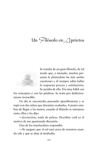 Se trataba de un gran filósofo, de tal
modo que, a menudo, muchas per-
sonas le planteaban las más sutiles
cuestiones y él siempre sabía hallar
la respuesta precisa y satisfactoria.
Se jactaba de ello. Era muy hábil con
los conceptos y con las palabras. Se tenía por dialéctica-
mente invencible.
Un día se encontraba paseando apaciblemente y se
topó con dos niños que discutían exaltados. A punto esta-
ban de llegar a las manos, cuando el filósofo se interpuso
entre ellos y les dijo:
—Jovencitos, nada de peleas. Decidme cuál es el
motivo de tan apasionada discusión.
Uno de los muchachitos respondió:
—Yo aseguro que el sol está cerca de nosotros cuan-
do sale y que se aleja al mediodía.
103
Un Filósofo en Aprietos
cuentos para regalar.qxd 21/03/2007 10:48 Página 103
 