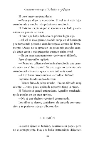 El otro intervino para decir:
—Pues yo digo lo contrario. El sol está más lejos
cuando sale y mucho más próximo al mediodía.
El filósofo les pidió que se sentaran a su lado y razo-
naran sus puntos de vista:
El niño que había hablado en primer lugar dijo:
—El sol es más grande cuando surge en el horizonte
y se torna más pequeño cuando trepa al centro del firma-
mento. ¿Acaso no se aprecian las cosas más grandes cuan-
do están cerca y más pequeñas cuando están lejos?
—Es un buen razonamiento –convino el filósofo.
Pero el otro niño replicó:
—¿Acaso no calienta el sol más al mediodía que cuan-
do nace en el horizonte? ¿Acaso algo no calienta más
cuando está más cerca que cuando está más lejos?
—Otro buen razonamiento –acordó el filósofo.
Entonces los dos niños dijeron:
—Tienes fama de saber mucho –Era un filósofo muy
célebre–. Dinos, pues, quién de nosotros tiene la razón.
El filósofo se quedó estupefacto. Aquellos muchachi-
tos le ponían en un gran aprieto.
—No sé qué deciros –confesó consternado.
Los niños se rieron, cambiaron de tema de conversa-
ción y se pusieron a jugar alborozados.
Reflexión
La razón ejerce su función, desarrolla su papel, pero
no es omnipotente. Hay una bella instrucción: «Dieciséis
104
Cincuenta cuentos para Meditar y Regalar
cuentos para regalar.qxd 21/03/2007 10:48 Página 104
 
