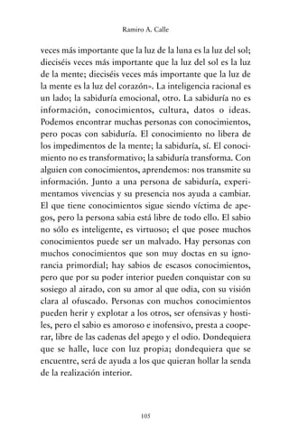 veces más importante que la luz de la luna es la luz del sol;
dieciséis veces más importante que la luz del sol es la luz
de la mente; dieciséis veces más importante que la luz de
la mente es la luz del corazón». La inteligencia racional es
un lado; la sabiduría emocional, otro. La sabiduría no es
información, conocimientos, cultura, datos o ideas.
Podemos encontrar muchas personas con conocimientos,
pero pocas con sabiduría. El conocimiento no libera de
los impedimentos de la mente; la sabiduría, sí. El conoci-
miento no es transformativo; la sabiduría transforma. Con
alguien con conocimientos, aprendemos: nos transmite su
información. Junto a una persona de sabiduría, experi-
mentamos vivencias y su presencia nos ayuda a cambiar.
El que tiene conocimientos sigue siendo víctima de ape-
gos, pero la persona sabia está libre de todo ello. El sabio
no sólo es inteligente, es virtuoso; el que posee muchos
conocimientos puede ser un malvado. Hay personas con
muchos conocimientos que son muy doctas en su igno-
rancia primordial; hay sabios de escasos conocimientos,
pero que por su poder interior pueden conquistar con su
sosiego al airado, con su amor al que odia, con su visión
clara al ofuscado. Personas con muchos conocimientos
pueden herir y explotar a los otros, ser ofensivas y hosti-
les, pero el sabio es amoroso e inofensivo, presta a coope-
rar, libre de las cadenas del apego y el odio. Dondequiera
que se halle, luce con luz propia; dondequiera que se
encuentre, será de ayuda a los que quieran hollar la senda
de la realización interior.
105
Ramiro A. Calle
cuentos para regalar.qxd 21/03/2007 10:48 Página 105
 