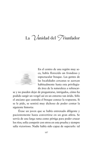 En el centro de una región muy se-
ca, había florecido un frondoso y
espectacular bosque. Las gentes de
las localidades cercanas se acercan
habitualmente hasta esta privilegia-
da área de la naturaleza a refrescar-
se y no pueden dejar de preguntarse, intrigados, cómo ha
podido surgir un vergel así en un entorno tan árido. Sólo
el anciano que custodia el bosque conoce la respuesta. Si
se le pide, se sentirá muy dichoso de poder contar la
siguiente historia:
Érase un joven que se había entrenado diligente y
pacientemente hasta convertirse en un gran atleta. Se
servía de una larga rama como pértiga para poder cruzar
los ríos; solía competir con otros en esta prueba y siempre
salía victorioso. Nadie había sido capaz de superarle: tal
107
La Vanidad del Triunfador
cuentos para regalar.qxd 21/03/2007 10:48 Página 107
 