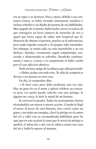 era su vigor y su destreza. Poco a poco, debido a sus con-
tinuos éxitos, se había tornado sumamente vanidoso e
incluso soberbio y no dejaba de jactarse de sus habilidades.
Muy pagado de sí mismo, había hecho correr la noticia de
que entregaría un buen número de monedas de oro a
aquel que fuera capaz de saltar más longitud que él.
Deseosos de obtener el premio, muchos se le enfrentaron,
pero nadie lograba vencerle y él siempre salía triunfador.
Sin embargo, se sentía cada vez más insatisfecho y no era
dichoso. Ansiaba, vorazmente, seguir compitiendo, ven-
ciendo y alimentando su soberbia. Desafiaba continua-
mente a unos y a otros, y la competición se había vuelto
para él una adicción obsesiva.
Tenía un buen amigo de la infancia que solía prevenirle:
—Debes acabar con todo esto. Tu afán de competir te
devora y no piensas en otra cosa.
Un día, el competidor dijo:
—Te haré caso, pero debo probarme una vez más.
Hay un gran río en el norte y quiero celebrar un concur-
so para ver quién puede saltarlo con una pértiga. Si
alguien me vence, le daré la mitad de mi fortuna.
Se convocó la prueba. Todos los participantes fueron
efectuándola con mayor o menor acierto. Cuando le llegó
el turno al joven de esta historia, éste corrió como un
gamo, con todas sus energías, clavó la pértiga en el centro
del río y saltó con su acostumbrada habilidad, pero he
aquí que en esta ocasión la rama que le servía de pértiga se
quebró, el atleta fue a dar con la cabeza contra una roca
del río y halló la muerte al instante.
108
Cincuenta cuentos para Meditar y Regalar
cuentos para regalar.qxd 21/03/2007 10:48 Página 108
 