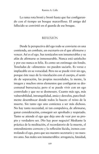 La rama rota brotó y brotó hasta que fue configuran-
do con el tiempo un bosque maravilloso. El amigo del
fallecido se convirtió en el guarda de ese bosque.
Reflexión
Desde la perspectiva del ego todo se convierte en una
contienda, un combate, un escenario en el que afirmarse y
vencer. Así es el ego. Sus tentáculos son innumerables y su
afán de afirmarse es inmensurable. Nunca está satisfecho
y por eso nunca es feliz. Es como un estómago sin fondo.
Toneladas de «alimentos» no pueden saciarle. Es voraz e
implacable en su voracidad. Pero no se puede vivir sin ego,
porque éste nace de la vinculación con el cuerpo, el senti-
do de separación, las propias necesidades, la mente, la
imagen y muchos otros elementos que configuran su des-
comunal burocracia; pero sí se puede vivir con un ego
controlado y que no se desmesure. Cuanto más ego, más
vulnerabilidad, intranquilidad, ansia y desvelos, para final-
mente desembocar donde todos lo hacen: el reino de la
muerte. Sin tanto ego uno comienza a ser más dichoso.
No hay tanta necesidad, ni tan compulsiva, de afirmarse,
ganar consideración, conseguir ser aprobado y respetado.
Tanto se atiende el ego que deja uno de vear por su pro-
pio y verdadero ser. ¡No hay peor negocio! Mediante la
práctica de la meditación, el recordatorio de la muerte, el
entendimiento correcto y la reflexión lúcida, iremos con-
trolando el ego, para que sea nuestro secretario y no nues-
tro amo. Sus males son innumerables: arrogancia, fatuidad,
109
Ramiro A. Calle
cuentos para regalar.qxd 21/03/2007 10:48 Página 109
 