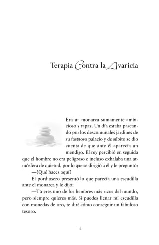 Era un monarca sumamente ambi-
cioso y rapaz. Un día estaba pasean-
do por los descomunales jardines de
su fastuoso palacio y de súbito se dio
cuenta de que ante él aparecía un
mendigo. El rey percibió en seguida
que el hombre no era peligroso e incluso exhalaba una at-
mósfera de quietud, por lo que se dirigió a él y le preguntó:
—¿Qué haces aquí?
El pordiosero presentó lo que parecía una escudilla
ante el monarca y le dijo:
—Tú eres uno de los hombres más ricos del mundo,
pero siempre quieres más. Si puedes llenar mi escudilla
con monedas de oro, te diré cómo conseguir un fabuloso
tesoro.
11
Terapia Contra la Avaricia
cuentos para regalar.qxd 21/03/2007 10:48 Página 11
 