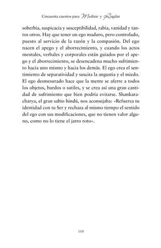 soberbia, suspicacia y susceptibilidad, rabia, vanidad y tan-
tos otros. Hay que tener un ego maduro, pero controlado,
puesto al servicio de la razón y la compasión. Del ego
nacen el apego y el aborrecimiento, y cuando los actos
mentales, verbales y corporales están guiados por el ape-
go y el aborrecimiento, se desencadena mucho sufrimien-
to hacia uno mismo y hacia los demás. El ego crea el sen-
timiento de separatividad y suscita la angustia y el miedo.
El ego desmesurado hace que la mente se aferre a todos
los objetos, burdos o sutiles, y se crea así una gran canti-
dad de sufrimiento que bien podría evitarse. Shankara-
charya, el gran sabio hindú, nos aconsejaba: «Refuerza tu
identidad con tu Ser y rechaza al mismo tiempo el sentido
del ego con sus modificaciones, que no tienen valor algu-
no, como no lo tiene el jarro roto».
110
Cincuenta cuentos para Meditar y Regalar
cuentos para regalar.qxd 21/03/2007 10:48 Página 110
 