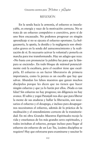 Reflexión
En la senda hacia la armonía, el esfuerzo es insosla-
yable, es energía y nace de la motivación correcta. No se
trata de un esfuerzo compulsivo o coercitivo, pero sí de
uno bien encauzado. No podemos progresar en ningún
aprendizaje si no se ejecuta el esfuerzo oportuno. La hol-
gazanería, la apatía, la desidia y la negligencia son obstá-
culos graves en la senda del autoconocimiento y la reali-
zación de sí. Es necesario activar la voluntad y ponerla en
marcha para irse transformando. Hay un adagio que reza:
«No basta con pronunciar la palabra luz para que la lám-
para se encienda». En todo bloque de mármol potencial-
mente está la escultura, pero el escultor tiene que escul-
pirla. El esfuerzo es un factor liberatorio de primera
importancia, como la pereza es un escollo que hay que
salvar. Abundan los falsos maestros que ganan muchos
discípulos porque les dicen que no tienen que hacer
ningún esfuerzo y que ya lo harán por ellos. ¡Nada es tan
falaz! Sin esfuerzo no hay progreso; sin diligencia no hay
avance. El sabio y yogui Patanjali nos dice que para liberar
la mente de sus ataduras y hallar la liberación, son nece-
sarios el esfuerzo y el desapego, e incluso para desapegar-
nos necesitamos el esfuerzo, además de la práctica de la
meditación y el entendimiento correcto de la transitorie-
dad. En mi obra Grandes Maestros Espirituales recojo la
vida y enseñanzas de los más grandes seres espirituales, y
todos invitaban al esfuerzo, porque incluso para llegar al
esfuerzo sin esfuerzo de un Lao Tse, ¡cuánta disciplina se
requiere! Hay que esforzarse para examinarse y suscitar lo
112
Cincuenta cuentos para Meditar y Regalar
cuentos para regalar.qxd 21/03/2007 10:48 Página 112
 