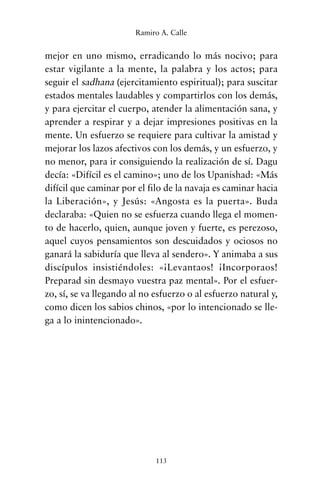 mejor en uno mismo, erradicando lo más nocivo; para
estar vigilante a la mente, la palabra y los actos; para
seguir el sadhana (ejercitamiento espiritual); para suscitar
estados mentales laudables y compartirlos con los demás,
y para ejercitar el cuerpo, atender la alimentación sana, y
aprender a respirar y a dejar impresiones positivas en la
mente. Un esfuerzo se requiere para cultivar la amistad y
mejorar los lazos afectivos con los demás, y un esfuerzo, y
no menor, para ir consiguiendo la realización de sí. Dagu
decía: «Difícil es el camino»; uno de los Upanishad: «Más
difícil que caminar por el filo de la navaja es caminar hacia
la Liberación», y Jesús: «Angosta es la puerta». Buda
declaraba: «Quien no se esfuerza cuando llega el momen-
to de hacerlo, quien, aunque joven y fuerte, es perezoso,
aquel cuyos pensamientos son descuidados y ociosos no
ganará la sabiduría que lleva al sendero». Y animaba a sus
discípulos insistiéndoles: «¡Levantaos! ¡Incorporaos!
Preparad sin desmayo vuestra paz mental». Por el esfuer-
zo, sí, se va llegando al no esfuerzo o al esfuerzo natural y,
como dicen los sabios chinos, «por lo intencionado se lle-
ga a lo inintencionado».
113
Ramiro A. Calle
cuentos para regalar.qxd 21/03/2007 10:48 Página 113
 
