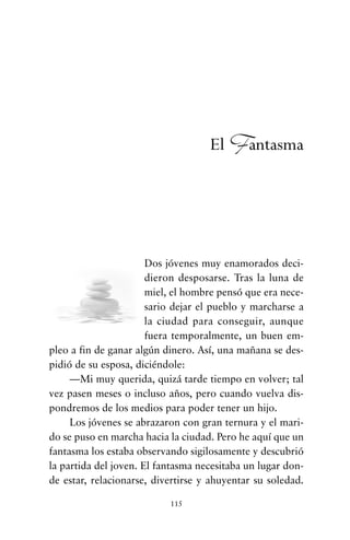 Dos jóvenes muy enamorados deci-
dieron desposarse. Tras la luna de
miel, el hombre pensó que era nece-
sario dejar el pueblo y marcharse a
la ciudad para conseguir, aunque
fuera temporalmente, un buen em-
pleo a fin de ganar algún dinero. Así, una mañana se des-
pidió de su esposa, diciéndole:
—Mi muy querida, quizá tarde tiempo en volver; tal
vez pasen meses o incluso años, pero cuando vuelva dis-
pondremos de los medios para poder tener un hijo.
Los jóvenes se abrazaron con gran ternura y el mari-
do se puso en marcha hacia la ciudad. Pero he aquí que un
fantasma los estaba observando sigilosamente y descubrió
la partida del joven. El fantasma necesitaba un lugar don-
de estar, relacionarse, divertirse y ahuyentar su soledad.
115
El Fantasma
cuentos para regalar.qxd 21/03/2007 10:48 Página 115
 