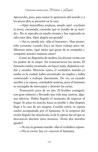 Aprovechó, pues, para tomar la apariencia del marido y a
los pocos días se presentó en la casa.
—¡Qué maravillosa sorpresa, amado mío! –exclamó
la joven, encantada, creyendo que se trataba de su mari-
do–. No te esperaba en mucho tiempo y has regresado en
sólo unos días. ¡Qué alegría tan grande!
—Así es, amada mía –dijo el fantasma–. Han prome-
tido avisarme cuando haya un buen trabajo para mí.
Mientras tanto, ¿qué mejor que gozar de tu compañía y
compartir nuestro inmenso amor?
Como no disponían de medios, los jóvenes vivían con
los padres de la mujer. Así transcurrieron los meses. El
fantasma estaba encantado, sin hacer nada, dejándose cui-
dar y atender. Mientras tanto, el verdadero marido ya
estaba en la ciudad, había encontrado un empleo y había
comenzado a trabajar duramente. De vez en cuando
escribía a su esposa, contándole noticias, pero el fantasma
se encargaba de interceptar y destruir las cartas.
Transcurrió cerca de un año. El hombre consiguió,
con gran esfuerzo y llevando una vida muy austera, algu-
nos ahorros. Había llegado el momento de regresar al
hogar. Se puso en marcha hacia su pueblo y días después
llegó a la casa de sus suegros. Cuando entró, su esposa
estaba acompañada por el fantasma. Si la sorpresa del
recién llegado fue mayúscula, la de la esposa fue tal que se
desvaneció durante unos minutos. ¡Tenía dos maridos
iguales!
—Yo soy tu genuino marido –dijo el verdadero esposo.
—No es cierto. Soy yo –aseveró el fantasma.
116
Cincuenta cuentos para Meditar y Regalar
cuentos para regalar.qxd 21/03/2007 10:48 Página 116
 