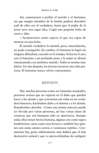 Así, comenzaron a porfiar el marido y el fantasma,
sin que ningún miembro de la familia pudiese descubrir
cuál de ellos era el verdadero, hasta que el padre de la
joven tuvo una sagaz idea. Cogió una pequeña bolsa de
cuero y dijo:
—Aceptaremos como esposo al que sea capaz de
meterse en esta bolsa.
El marido verdadero lo intentó, pero, naturalmente,
no pudo conseguirlo. En cambio, el fantasma lo logró sin
ninguna dificultad, cayendo en la trampa. Echaron el saco
con el fantasma a un profundo pozo y la mujer se abrazó
entusiasmada a su auténtico marido. Todos se sentían muy
felices. Un año después, los jóvenes tuvieron una niña pre-
ciosa. El fantasma nunca volvió a presentarse.
Reflexión
Hay muchas personas como ese fantasma usurpador,
personas aviesas que no reparan en el daño que puedan
hacer a los demás y que convierten sus vidas en un verda-
dero basurero, haciéndose daño a sí mismas y a los demás.
Ramakrishna alertaba: «Como una misma máscara puede
ser llevada por varias personas, así hay varias clases de
criaturas que son humanas sólo en apariencia. Aunque
todas ellas tienen forma humana, algunas son como tigres
hambrientos, otras como osos feroces y también hay quie-
nes son como astutos zorros o venenosos reptiles». Cier-
tamente hay gente infinitamente más dañina que el más
destructivo animal y que va aprovechándose de cualquier
117
Ramiro A. Calle
cuentos para regalar.qxd 21/03/2007 10:48 Página 117
 