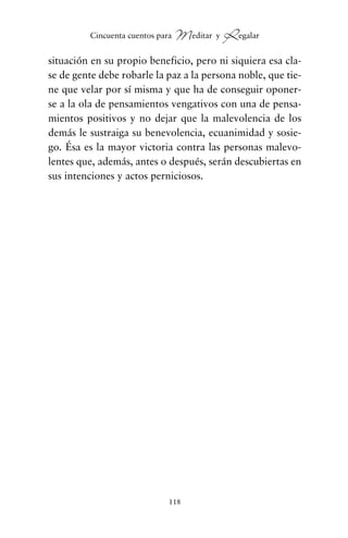 situación en su propio beneficio, pero ni siquiera esa cla-
se de gente debe robarle la paz a la persona noble, que tie-
ne que velar por sí misma y que ha de conseguir oponer-
se a la ola de pensamientos vengativos con una de pensa-
mientos positivos y no dejar que la malevolencia de los
demás le sustraiga su benevolencia, ecuanimidad y sosie-
go. Ésa es la mayor victoria contra las personas malevo-
lentes que, además, antes o después, serán descubiertas en
sus intenciones y actos perniciosos.
118
Cincuenta cuentos para Meditar y Regalar
cuentos para regalar.qxd 21/03/2007 10:48 Página 118
 