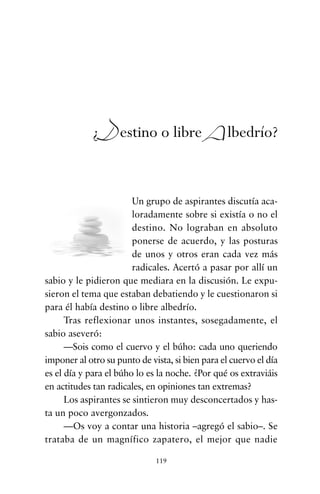 Un grupo de aspirantes discutía aca-
loradamente sobre si existía o no el
destino. No lograban en absoluto
ponerse de acuerdo, y las posturas
de unos y otros eran cada vez más
radicales. Acertó a pasar por allí un
sabio y le pidieron que mediara en la discusión. Le expu-
sieron el tema que estaban debatiendo y le cuestionaron si
para él había destino o libre albedrío.
Tras reflexionar unos instantes, sosegadamente, el
sabio aseveró:
—Sois como el cuervo y el búho: cada uno queriendo
imponer al otro su punto de vista, si bien para el cuervo el día
es el día y para el búho lo es la noche. ¿Por qué os extraviáis
en actitudes tan radicales, en opiniones tan extremas?
Los aspirantes se sintieron muy desconcertados y has-
ta un poco avergonzados.
—Os voy a contar una historia –agregó el sabio–. Se
trataba de un magnífico zapatero, el mejor que nadie
119
¿Destino o libre Albedrío?
cuentos para regalar.qxd 21/03/2007 10:48 Página 119
 