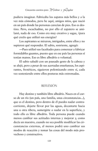 pudiera imaginar. Fabricaba los zapatos más bellos y a la
vez más cómodos, pero he aquí, amigos míos, que nació
en un país donde las personas carecían de pies. Eso es des-
tino. Pero, escuchadme, no por ello el zapatero se ami-
lanó, nada de eso. Como era muy creativo y sagaz, ¿para
qué creéis que utilizó sus energías?
Los aspirantes se miraron, intrigados, entre ellos y no
supieron qué responder. El sabio, sonriente, agregó:
—Pues utilizó sus facultades para comenzar a fabricar
formidables guantes, puesto que en ese país las personas sí
tenían manos. Eso es libre albedrío o voluntad.
El sabio saludó con un pausado gesto de la cabeza y
se alejó, pero a pesar de sus acertadas enseñanzas, los aspi-
rantes, frenéticos, siguieron polemizando entre sí, cada
vez sosteniendo entre ellos posturas más extremadas.
Reflexión
Hay destino y también libre albedrío. Naces en el cur-
so de un río (un país, una familia, unas circunstancias...),
que es el destino, pero dentro de él puedes nadar contra-
corriente, dejarte llevar por las aguas, decantarte hacia
una u otra ribera, sumergirte o nadar en la superficie, y
todo ello es libre albedrío. Toda persona puede cuando
menos cambiar sus actitudes internas y mejorar y, como
decía un maestro, cuando no sea posible modificar las cir-
cunstancias externas, al menos podrá uno cambiar sus
modos de reacción y tomar las cosas del modo más pro-
vechoso y constructivo.
120
Cincuenta cuentos para Meditar y Regalar
cuentos para regalar.qxd 21/03/2007 10:48 Página 120
 