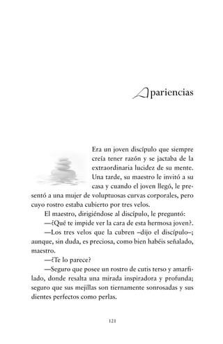 Era un joven discípulo que siempre
creía tener razón y se jactaba de la
extraordinaria lucidez de su mente.
Una tarde, su maestro le invitó a su
casa y cuando el joven llegó, le pre-
sentó a una mujer de voluptuosas curvas corporales, pero
cuyo rostro estaba cubierto por tres velos.
El maestro, dirigiéndose al discípulo, le preguntó:
—¿Qué te impide ver la cara de esta hermosa joven?.
—Los tres velos que la cubren –dijo el discípulo–;
aunque, sin duda, es preciosa, como bien habéis señalado,
maestro.
—¿Te lo parece?
—Seguro que posee un rostro de cutis terso y amarfi-
lado, donde resalta una mirada inspiradora y profunda;
seguro que sus mejillas son tiernamente sonrosadas y sus
dientes perfectos como perlas.
121
Apariencias
cuentos para regalar.qxd 21/03/2007 10:48 Página 121
 