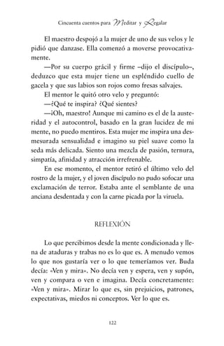 El maestro despojó a la mujer de uno de sus velos y le
pidió que danzase. Ella comenzó a moverse provocativa-
mente.
—Por su cuerpo grácil y firme –dijo el discípulo–,
deduzco que esta mujer tiene un espléndido cuello de
gacela y que sus labios son rojos como fresas salvajes.
El mentor le quitó otro velo y preguntó:
—¿Qué te inspira? ¿Qué sientes?
—¡Oh, maestro! Aunque mi camino es el de la auste-
ridad y el autocontrol, basado en la gran lucidez de mi
mente, no puedo mentiros. Esta mujer me inspira una des-
mesurada sensualidad e imagino su piel suave como la
seda más delicada. Siento una mezcla de pasión, ternura,
simpatía, afinidad y atracción irrefrenable.
En ese momento, el mentor retiró el último velo del
rostro de la mujer, y el joven discípulo no pudo sofocar una
exclamación de terror. Estaba ante el semblante de una
anciana desdentada y con la carne picada por la viruela.
Reflexión
Lo que percibimos desde la mente condicionada y lle-
na de ataduras y trabas no es lo que es. A menudo vemos
lo que nos gustaría ver o lo que temeríamos ver. Buda
decía: «Ven y mira». No decía ven y espera, ven y supón,
ven y compara o ven e imagina. Decía concretamente:
«Ven y mira». Mirar lo que es, sin prejuicios, patrones,
expectativas, miedos ni conceptos. Ver lo que es.
122
Cincuenta cuentos para Meditar y Regalar
cuentos para regalar.qxd 21/03/2007 10:48 Página 122
 
