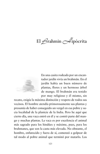 En una casita rodeada por un encan-
tador jardín vivía un brahmán. En el
jardín había un buen número de
plantas, flores y un hermoso árbol
de mango. El brahmán era tenido
por muy religioso y él mismo, sin
recato, exigía la máxima distinción y respeto de todos sus
vecinos. El hombre atendía primorosamente sus plantas y
presumía de haber conseguido un vergel en esa pobre y su-
cia localidad de la planicie de la India. Pero he aquí que
cierto día, una vaca entró en él y se comió parte del man-
go y muchas plantas. La vaca es por excelencia el animal
más sagrado para los hindúes y máxime, pues, para los
brahmanes, que son la casta más elevada. No obstante, el
hombre, enfurecido y fuera de sí, comenzó a golpear de
tal modo al pobre animal que terminó por matarlo. Los
123
El Brahmin Hipócrita
cuentos para regalar.qxd 21/03/2007 10:48 Página 123
 
