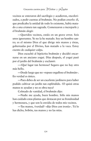 vecinos se enteraron del sacrilegio y acudieron, encoleri-
zados, a pedir cuentas al brahmán. No podían creerlo: él,
que predicaba la unidad de todo lo existente, había mata-
do a una criatura tan sagrada. Comenzaron a increparle y
el brahmán alegó:
—Queridos vecinos, estáis en un grave error. Sois
unos ignorantes. Yo no la he matado. Soy un hombre san-
to; es el mismo Dios el que dirige mis manos y éstas,
gobernadas por el Divino, han matado a la vaca. Estoy
exento de cualquier culpa.
Dios escuchó al hipócrita brahmán y decidió encar-
narse en un anciano yogui. Días después, el yogui pasó
por el jardín del brahmán y exclamó:
—¿Qué lugar tan hermoso! Seguro que no hay otro
más bello.
—Desde luego que no –repuso orgulloso el brahmán–.
En verdad es único.
—Pues debes de ser un excelente jardinero para haber
podido cultivar un jardín tan espléndido. ¿O quizá otras
manos te ayudan y no es obra tuya?
Colmado de vanidad, el brahmán dijo:
—Nadie me ayuda, buen hombre. Sólo mis manos
han cuidado estas plantas que destacan por su frondosidad
y hermosura, y que son la envidia de todos mis vecinos.
—Tus manos, ¿verdad? –dijo Dios con ironía–. Tú lo
has dicho, bribón, tus manos y no las mías.
124
Cincuenta cuentos para Meditar y Regalar
cuentos para regalar.qxd 21/03/2007 10:48 Página 124
 