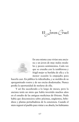 En una misma casa vivían una ancia-
na y un joven de muy malos moda-
les y peores sentimientos. Cada vez
que se cruzaba con la temblorosa y
frágil mujer se burlaba de ella y a la
menor ocasión la empujaba para
hacerla caer. En público la ridiculizaba, y se mofaba de su
apergaminado rostro y de sus encías desdentadas. Nunca
perdía la oportunidad de mofarse de ella.
Y así iba sucediendo a lo largo de meses; pero la
anciana tenía un nieto que había invertido muchos años
en el estudio de las antiguas medicinas de Oriente. Nada
había que desconociera sobre pócimas, ungüentos, bebe-
dizos y plantas perturbadoras de la conciencia. Cuando el
nieto regresó al pueblo para visitar a su abuela, los habitantes
127
El Joven Cruel
cuentos para regalar.qxd 21/03/2007 10:48 Página 127
 