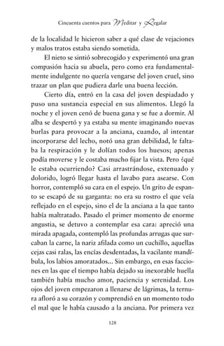 de la localidad le hicieron saber a qué clase de vejaciones
y malos tratos estaba siendo sometida.
El nieto se sintió sobrecogido y experimentó una gran
compasión hacia su abuela, pero como era fundamental-
mente indulgente no quería vengarse del joven cruel, sino
trazar un plan que pudiera darle una buena lección.
Cierto día, entró en la casa del joven despiadado y
puso una sustancia especial en sus alimentos. Llegó la
noche y el joven cenó de buena gana y se fue a dormir. Al
alba se despertó y ya estaba su mente imaginando nuevas
burlas para provocar a la anciana, cuando, al intentar
incorporarse del lecho, notó una gran debilidad, le falta-
ba la respiración y le dolían todos los huesos; apenas
podía moverse y le costaba mucho fijar la vista. Pero ¿qué
le estaba ocurriendo? Casi arrastrándose, extenuado y
dolorido, logró llegar hasta el lavabo para asearse. Con
horror, contempló su cara en el espejo. Un grito de espan-
to se escapó de su garganta: no era su rostro el que veía
reflejado en el espejo, sino el de la anciana a la que tanto
había maltratado. Pasado el primer momento de enorme
angustia, se detuvo a contemplar esa cara: apreció una
mirada apagada, contempló las profundas arrugas que sur-
caban la carne, la nariz afilada como un cuchillo, aquellas
cejas casi ralas, las encías desdentadas, la vacilante mandí-
bula, los labios amoratados... Sin embargo, en esas faccio-
nes en las que el tiempo había dejado su inexorable huella
también había mucho amor, paciencia y serenidad. Los
ojos del joven empezaron a llenarse de lágrimas, la ternu-
ra afloró a su corazón y comprendió en un momento todo
el mal que le había causado a la anciana. Por primera vez
128
Cincuenta cuentos para Meditar y Regalar
cuentos para regalar.qxd 21/03/2007 10:48 Página 128
 