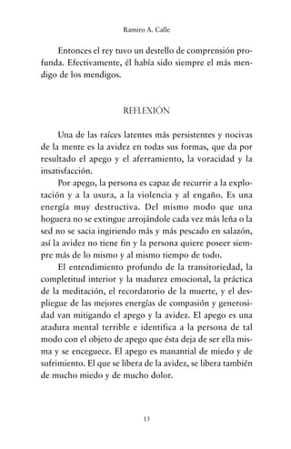 Entonces el rey tuvo un destello de comprensión pro-
funda. Efectivamente, él había sido siempre el más men-
digo de los mendigos.
Reflexión
Una de las raíces latentes más persistentes y nocivas
de la mente es la avidez en todas sus formas, que da por
resultado el apego y el aferramiento, la voracidad y la
insatisfacción.
Por apego, la persona es capaz de recurrir a la explo-
tación y a la usura, a la violencia y al engaño. Es una
energía muy destructiva. Del mismo modo que una
hoguera no se extingue arrojándole cada vez más leña o la
sed no se sacia ingiriendo más y más pescado en salazón,
así la avidez no tiene fin y la persona quiere poseer siem-
pre más de lo mismo y al mismo tiempo de todo.
El entendimiento profundo de la transitoriedad, la
completitud interior y la madurez emocional, la práctica
de la meditación, el recordatorio de la muerte, y el des-
pliegue de las mejores energías de compasión y generosi-
dad van mitigando el apego y la avidez. El apego es una
atadura mental terrible e identifica a la persona de tal
modo con el objeto de apego que ésta deja de ser ella mis-
ma y se enceguece. El apego es manantial de miedo y de
sufrimiento. El que se libera de la avidez, se libera también
de mucho miedo y de mucho dolor.
13
Ramiro A. Calle
cuentos para regalar.qxd 21/03/2007 10:48 Página 13
 
