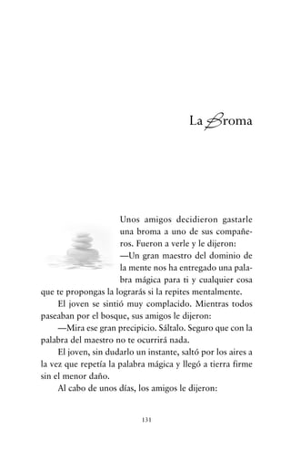 Unos amigos decidieron gastarle
una broma a uno de sus compañe-
ros. Fueron a verle y le dijeron:
—Un gran maestro del dominio de
la mente nos ha entregado una pala-
bra mágica para ti y cualquier cosa
que te propongas la lograrás si la repites mentalmente.
El joven se sintió muy complacido. Mientras todos
paseaban por el bosque, sus amigos le dijeron:
—Mira ese gran precipicio. Sáltalo. Seguro que con la
palabra del maestro no te ocurrirá nada.
El joven, sin dudarlo un instante, saltó por los aires a
la vez que repetía la palabra mágica y llegó a tierra firme
sin el menor daño.
Al cabo de unos días, los amigos le dijeron:
131
La Broma
cuentos para regalar.qxd 21/03/2007 10:48 Página 131
 