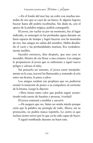 —En el fondo del mar hay un cofre con muchas mo-
nedas de oro que se cayó de un barco. Si alguien lograra
bucear hasta allí podría recobrarlas. Sin duda tú, con el
apoyo de la palabra mágica, podrás conseguirlo.
El joven, sin vacilar ni por un momento, fue al lugar
indicado, se sumergió en las profundas aguas durante un
buen espacio de tiempo y logró hacerse con las monedas
de oro. Sus amigos no salían del asombro. Había desafia-
do el vacío y las profundidades marinas. Era verdadera-
mente insólito.
Sucedió entonces, días después, que una casa se
incendió. Dentro de oía llorar a una criatura. Los amigos
le propusieron al joven que se enfrentase a aquel nuevo
peligro y salvara al niño.
Sin pensarlo un instante, el joven entró intrépida-
mente en la casa, travesó las llamaradas y, tomando al crío
entre sus brazos, lo puso a salvo.
Los amigos estaban tan perplejos que no pudieron
resistir la tentación de poner a su compañero al corriente
de la broma. Luego le dijeron:
—Pero tienes tanto valor que podrás seguir acome-
tiendo toda suerte de hazañas y proezas, ¿verdad?
El joven comenzó a temblar y aseveró:
—Os aseguro que no. Antes no sentía miedo porque
creía que la palabra me protegía de todo. Ahora, sin su
protección, no podría nunca repetirlo. Lo cierto es que
incluso siento terror por lo que ya he sido capaz de hacer.
Y siguió temblando durante un buen rato.
132
Cincuenta cuentos para Meditar y Regalar
cuentos para regalar.qxd 21/03/2007 10:48 Página 132
 