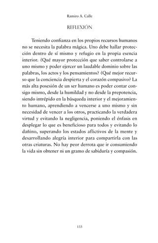 Reflexión
Teniendo confianza en los propios recursos humanos
no se necesita la palabra mágica. Uno debe hallar protec-
ción dentro de sí mismo y refugio en la propia esencia
interior. ¿Qué mayor protección que saber controlarse a
uno mismo y poder ejercer un laudable dominio sobre las
palabras, los actos y los pensamientos? ¿Qué mejor recur-
so que la conciencia despierta y el corazón compasivo? La
más alta posesión de un ser humano es poder contar con-
sigo mismo, desde la humildad y no desde la prepotencia,
siendo intrépido en la búsqueda interior y el mejoramien-
to humano, aprendiendo a vencerse a uno mismo y sin
necesidad de vencer a los otros, practicando la verdadera
virtud y evitando la negligencia, poniendo el énfasis en
desplegar lo que es beneficioso para todos y evitando lo
dañino, superando los estados aflictivos de la mente y
desarrollando alegría interior para compartirla con las
otras criaturas. No hay peor derrota que ir consumiendo
la vida sin obtener ni un gramo de sabiduría y compasión.
133
Ramiro A. Calle
cuentos para regalar.qxd 21/03/2007 10:48 Página 133
 