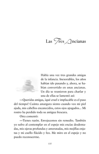 Había una vez tres grandes amigas
de la infancia. Inexorables, los años
habían ido pasando y, ahora, se ha-
bían convertido en unas ancianas.
Un día se reunieron para charlar y
una de ellas se lamentó así:
—Queridas amigas, ¡qué cruel e implacable es el paso
del tiempo! Cuánta amargura siento cuando veo mi piel
ajada, mis cabellos encanecidos, estos ojos apagados... Mi
rostro ha perdido toda su antigua frescura.
Otra comentó:
—Tienes razón. Envejecemos sin remedio. También
yo sufro al contemplar en el espejo mis encías desdenta-
das, mis ojeras profundas y amoratadas, mis mejillas enju-
tas y mi cuello flácido y feo. Me miro en el espejo y no
puedo reconocerme.
135
Las Tres Ancianas
cuentos para regalar.qxd 21/03/2007 10:48 Página 135
 