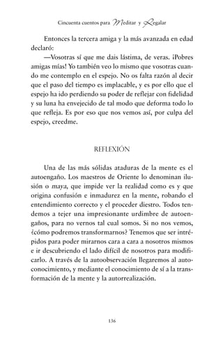 Entonces la tercera amiga y la más avanzada en edad
declaró:
—Vosotras sí que me dais lástima, de veras. ¡Pobres
amigas mías! Yo también veo lo mismo que vosotras cuan-
do me contemplo en el espejo. No os falta razón al decir
que el paso del tiempo es implacable, y es por ello que el
espejo ha ido perdiendo su poder de reflejar con fidelidad
y su luna ha envejecido de tal modo que deforma todo lo
que refleja. Es por eso que nos vemos así, por culpa del
espejo, creedme.
Reflexión
Una de las más sólidas ataduras de la mente es el
autoengaño. Los maestros de Oriente lo denominan ilu-
sión o maya, que impide ver la realidad como es y que
origina confusión e inmadurez en la mente, robando el
entendimiento correcto y el proceder diestro. Todos ten-
demos a tejer una impresionante urdimbre de autoen-
gaños, para no vernos tal cual somos. Si no nos vemos,
¿cómo podremos transformarnos? Tenemos que ser intré-
pidos para poder mirarnos cara a cara a nosotros mismos
e ir descubriendo el lado difícil de nosotros para modifi-
carlo. A través de la autoobservación llegaremos al auto-
conocimiento, y mediante el conocimiento de sí a la trans-
formación de la mente y la autorrealización.
136
Cincuenta cuentos para Meditar y Regalar
cuentos para regalar.qxd 21/03/2007 10:48 Página 136
 