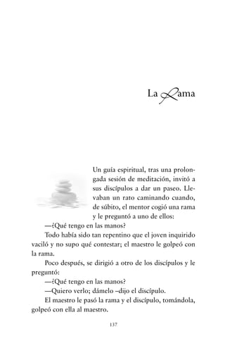 Un guía espiritual, tras una prolon-
gada sesión de meditación, invitó a
sus discípulos a dar un paseo. Lle-
vaban un rato caminando cuando,
de súbito, el mentor cogió una rama
y le preguntó a uno de ellos:
—¿Qué tengo en las manos?
Todo había sido tan repentino que el joven inquirido
vaciló y no supo qué contestar; el maestro le golpeó con
la rama.
Poco después, se dirigió a otro de los discípulos y le
preguntó:
—¿Qué tengo en las manos?
—Quiero verlo; dámelo –dijo el discípulo.
El maestro le pasó la rama y el discípulo, tomándola,
golpeó con ella al maestro.
137
La Rama
cuentos para regalar.qxd 21/03/2007 10:48 Página 137
 