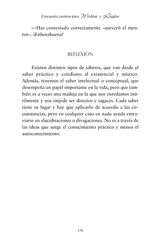 —Has contestado correctamente –aseveró el men-
tor–. ¡Enhorabuena!
Reflexión
Existen distintos tipos de saberes, que van desde el
saber práctico y cotidiano al existencial y místico.
Además, tenemos el saber intelectual o conceptual, que
desempeña un papel importante en la vida, pero que tam-
bién es a veces una madeja en la que nos enredamos inú-
tilmente y nos impide ser directos y sagaces. Cada saber
tiene su lugar y hay que aplicarlo de acuerdo a las cir-
cunstancias, pero en cualquier caso en nada ayuda extra-
viarse en elucubraciones o divagaciones. No es a través de
las ideas que surge el conocimiento práctico y menos el
autoconocimiento.
138
Cincuenta cuentos para Meditar y Regalar
cuentos para regalar.qxd 21/03/2007 10:48 Página 138
 
