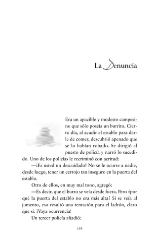 Era un apacible y modesto campesi-
no que sólo poseía un burrito. Cier-
to día, al acudir al establo para dar-
le de comer, descubrió apenado que
se lo habían robado. Se dirigió al
puesto de policía y narró lo sucedi-
do. Uno de los policías le recriminó con acritud:
—¡Es usted un descuidado! No se le ocurre a nadie,
desde luego, tener un cerrojo tan inseguro en la puerta del
establo.
Otro de ellos, en muy mal tono, agregó:
—Es decir, que el burro se veía desde fuera. Pero ¿por
qué la puerta del establo no era más alta? Si se veía al
jumento, eso resultó una tentación para el ladrón, claro
que sí. ¡Vaya ocurrencia!
Un tercer policía añadió:
139
La Denuncia
cuentos para regalar.qxd 21/03/2007 10:48 Página 139
 