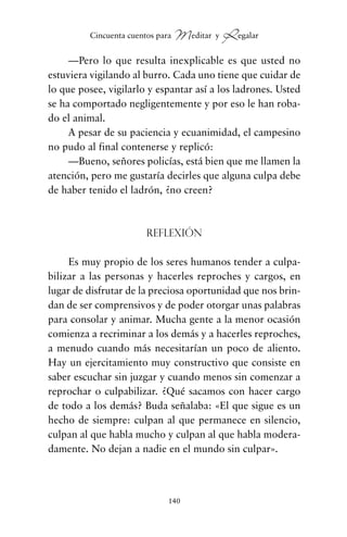 —Pero lo que resulta inexplicable es que usted no
estuviera vigilando al burro. Cada uno tiene que cuidar de
lo que posee, vigilarlo y espantar así a los ladrones. Usted
se ha comportado negligentemente y por eso le han roba-
do el animal.
A pesar de su paciencia y ecuanimidad, el campesino
no pudo al final contenerse y replicó:
—Bueno, señores policías, está bien que me llamen la
atención, pero me gustaría decirles que alguna culpa debe
de haber tenido el ladrón, ¿no creen?
Reflexión
Es muy propio de los seres humanos tender a culpa-
bilizar a las personas y hacerles reproches y cargos, en
lugar de disfrutar de la preciosa oportunidad que nos brin-
dan de ser comprensivos y de poder otorgar unas palabras
para consolar y animar. Mucha gente a la menor ocasión
comienza a recriminar a los demás y a hacerles reproches,
a menudo cuando más necesitarían un poco de aliento.
Hay un ejercitamiento muy constructivo que consiste en
saber escuchar sin juzgar y cuando menos sin comenzar a
reprochar o culpabilizar. ¿Qué sacamos con hacer cargo
de todo a los demás? Buda señalaba: «El que sigue es un
hecho de siempre: culpan al que permanece en silencio,
culpan al que habla mucho y culpan al que habla modera-
damente. No dejan a nadie en el mundo sin culpar».
140
Cincuenta cuentos para Meditar y Regalar
cuentos para regalar.qxd 21/03/2007 10:48 Página 140
 