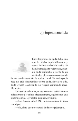 Entre los primos de Buda, había uno
que le odiaba implacablemente y
quería incluso arrebatarle la vida. Se
llamaba Devadatta y cierto día, cuan-
do Buda caminaba a través de un
desfiladero, le arrojó una roca desde
lo alto con la intención de acabar con él. Sin embargo, la
roca no cayó directamente sobre Buda, sino a su lado.
Buda levantó la cabeza, le vio y siguió caminando apaci-
blemente.
Una semana después, se cruzó en una vereda con su
avieso primo y le saludó afectuosamente, esgrimiendo una
sincera sonrisa. Devadatta, perplejo, preguntó:
—Pero ¿no me odias? ¿No estás sumamente irritado
conmigo?
—No, claro que no –repuso Buda sosegadamente.
141
Impermanencia
cuentos para regalar.qxd 21/03/2007 10:48 Página 141
 
