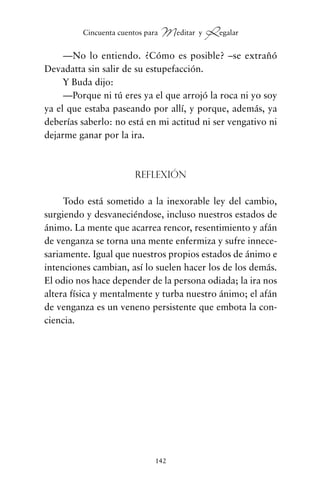 —No lo entiendo. ¿Cómo es posible? –se extrañó
Devadatta sin salir de su estupefacción.
Y Buda dijo:
—Porque ni tú eres ya el que arrojó la roca ni yo soy
ya el que estaba paseando por allí, y porque, además, ya
deberías saberlo: no está en mi actitud ni ser vengativo ni
dejarme ganar por la ira.
Reflexión
Todo está sometido a la inexorable ley del cambio,
surgiendo y desvaneciéndose, incluso nuestros estados de
ánimo. La mente que acarrea rencor, resentimiento y afán
de venganza se torna una mente enfermiza y sufre innece-
sariamente. Igual que nuestros propios estados de ánimo e
intenciones cambian, así lo suelen hacer los de los demás.
El odio nos hace depender de la persona odiada; la ira nos
altera física y mentalmente y turba nuestro ánimo; el afán
de venganza es un veneno persistente que embota la con-
ciencia.
142
Cincuenta cuentos para Meditar y Regalar
cuentos para regalar.qxd 21/03/2007 10:48 Página 142
 