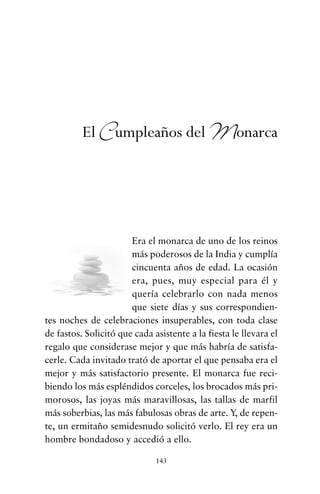 Era el monarca de uno de los reinos
más poderosos de la India y cumplía
cincuenta años de edad. La ocasión
era, pues, muy especial para él y
quería celebrarlo con nada menos
que siete días y sus correspondien-
tes noches de celebraciones insuperables, con toda clase
de fastos. Solicitó que cada asistente a la fiesta le llevara el
regalo que considerase mejor y que más habría de satisfa-
cerle. Cada invitado trató de aportar el que pensaba era el
mejor y más satisfactorio presente. El monarca fue reci-
biendo los más espléndidos corceles, los brocados más pri-
morosos, las joyas más maravillosas, las tallas de marfil
más soberbias, las más fabulosas obras de arte. Y, de repen-
te, un ermitaño semidesnudo solicitó verlo. El rey era un
hombre bondadoso y accedió a ello.
143
El Cumpleaños del Monarca
cuentos para regalar.qxd 21/03/2007 10:48 Página 143
 