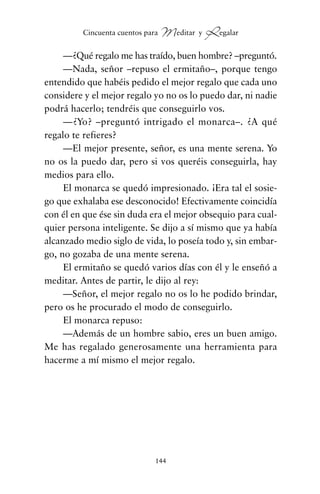 —¿Qué regalo me has traído, buen hombre? –preguntó.
—Nada, señor –repuso el ermitaño–, porque tengo
entendido que habéis pedido el mejor regalo que cada uno
considere y el mejor regalo yo no os lo puedo dar, ni nadie
podrá hacerlo; tendréis que conseguirlo vos.
—¿Yo? –preguntó intrigado el monarca–. ¿A qué
regalo te refieres?
—El mejor presente, señor, es una mente serena. Yo
no os la puedo dar, pero si vos queréis conseguirla, hay
medios para ello.
El monarca se quedó impresionado. ¡Era tal el sosie-
go que exhalaba ese desconocido! Efectivamente coincidía
con él en que ése sin duda era el mejor obsequio para cual-
quier persona inteligente. Se dijo a sí mismo que ya había
alcanzado medio siglo de vida, lo poseía todo y, sin embar-
go, no gozaba de una mente serena.
El ermitaño se quedó varios días con él y le enseñó a
meditar. Antes de partir, le dijo al rey:
—Señor, el mejor regalo no os lo he podido brindar,
pero os he procurado el modo de conseguirlo.
El monarca repuso:
—Además de un hombre sabio, eres un buen amigo.
Me has regalado generosamente una herramienta para
hacerme a mí mismo el mejor regalo.
144
Cincuenta cuentos para Meditar y Regalar
cuentos para regalar.qxd 21/03/2007 10:48 Página 144
 