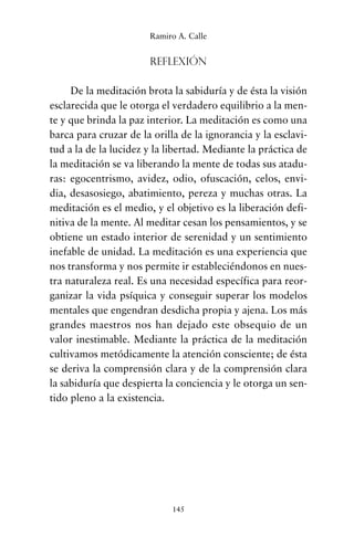 Reflexión
De la meditación brota la sabiduría y de ésta la visión
esclarecida que le otorga el verdadero equilibrio a la men-
te y que brinda la paz interior. La meditación es como una
barca para cruzar de la orilla de la ignorancia y la esclavi-
tud a la de la lucidez y la libertad. Mediante la práctica de
la meditación se va liberando la mente de todas sus atadu-
ras: egocentrismo, avidez, odio, ofuscación, celos, envi-
dia, desasosiego, abatimiento, pereza y muchas otras. La
meditación es el medio, y el objetivo es la liberación defi-
nitiva de la mente. Al meditar cesan los pensamientos, y se
obtiene un estado interior de serenidad y un sentimiento
inefable de unidad. La meditación es una experiencia que
nos transforma y nos permite ir estableciéndonos en nues-
tra naturaleza real. Es una necesidad específica para reor-
ganizar la vida psíquica y conseguir superar los modelos
mentales que engendran desdicha propia y ajena. Los más
grandes maestros nos han dejado este obsequio de un
valor inestimable. Mediante la práctica de la meditación
cultivamos metódicamente la atención consciente; de ésta
se deriva la comprensión clara y de la comprensión clara
la sabiduría que despierta la conciencia y le otorga un sen-
tido pleno a la existencia.
145
Ramiro A. Calle
cuentos para regalar.qxd 21/03/2007 10:48 Página 145
 