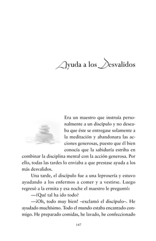 Era un maestro que instruía perso-
nalmente a un discípulo y no desea-
ba que éste se entregase solamente a
la meditación y abandonara las ac-
ciones generosas, puesto que él bien
conocía que la sabiduría estriba en
combinar la disciplina mental con la acción generosa. Por
ello, todas las tardes lo enviaba a que prestase ayuda a los
más desvalidos.
Una tarde, el discípulo fue a una leprosería y estuvo
ayudando a los enfermos a comer y a vestirse. Luego
regresó a la ermita y esa noche el maestro le preguntó:
—¿Qué tal ha ido todo?
—¡Oh, todo muy bien! –exclamó el discípulo–. He
ayudado muchísimo. Todo el mundo estaba encantado con-
migo. He preparado comidas, he lavado, he confeccionado
147
Ayuda a los Desvalidos
cuentos para regalar.qxd 21/03/2007 10:48 Página 147
 