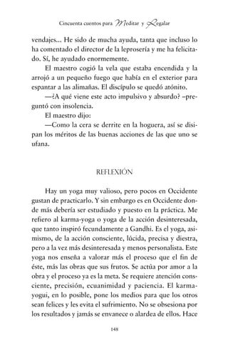 vendajes... He sido de mucha ayuda, tanta que incluso lo
ha comentado el director de la leprosería y me ha felicita-
do. Sí, he ayudado enormemente.
El maestro cogió la vela que estaba encendida y la
arrojó a un pequeño fuego que había en el exterior para
espantar a las alimañas. El discípulo se quedó atónito.
—¿A qué viene este acto impulsivo y absurdo? –pre-
guntó con insolencia.
El maestro dijo:
—Como la cera se derrite en la hoguera, así se disi-
pan los méritos de las buenas acciones de las que uno se
ufana.
Reflexión
Hay un yoga muy valioso, pero pocos en Occidente
gustan de practicarlo. Y sin embargo es en Occidente don-
de más debería ser estudiado y puesto en la práctica. Me
refiero al karma-yoga o yoga de la acción desinteresada,
que tanto inspiró fecundamente a Gandhi. Es el yoga, asi-
mismo, de la acción consciente, lúcida, precisa y diestra,
pero a la vez más desinteresada y menos personalista. Este
yoga nos enseña a valorar más el proceso que el fin de
éste, más las obras que sus frutos. Se actúa por amor a la
obra y el proceso ya es la meta. Se requiere atención cons-
ciente, precisión, ecuanimidad y paciencia. El karma-
yogui, en lo posible, pone los medios para que los otros
sean felices y les evita el sufrimiento. No se obsesiona por
los resultados y jamás se envanece o alardea de ellos. Hace
148
Cincuenta cuentos para Meditar y Regalar
cuentos para regalar.qxd 21/03/2007 10:48 Página 148
 