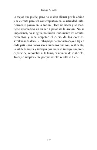 lo mejor que puede, pero no se deja alienar por la acción
y se ejercita para ser contemplativo en la actividad, inte-
riormente pasivo en la acción. Hace sin hacer y se man-
tiene establecido en su ser a pesar de la acción. No se
impacienta, no se agita, no fuerza inútilmente los aconte-
cimientos y sabe respetar el curso de los eventos.
Vivakananda decía: «Trabajad por amor al trabajo. Hay en
cada país unos pocos seres humanos que son, realmente,
la sal de la tierra y trabajan por amor al trabajo, sin preo-
cuparse del renombre ni la fama, ni siquiera de ir al cielo.
Trabajan simplemente porque de ello resulta el bien».
149
Ramiro A. Calle
cuentos para regalar.qxd 21/03/2007 10:48 Página 149
 