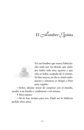 Era un hombre que nunca había he-
cho nada por los demás, que siem-
pre había sido muy egoísta y que
sólo se había ocupado de sí mismo.
Se hizo mayor, un día se sintió indis-
puesto y entonces se dirigió a Dios
para rogarle:
—Señor, déjame tratar de cooperar con el mundo,
ayudar a mi familia y cambiarme a mí mismo.
Y Dios repuso:
—Ya no hay tiempo para eso. Ojalá me lo hubieras
pedido años antes.
15
El Hombre Egoísta
cuentos para regalar.qxd 21/03/2007 10:48 Página 15
 