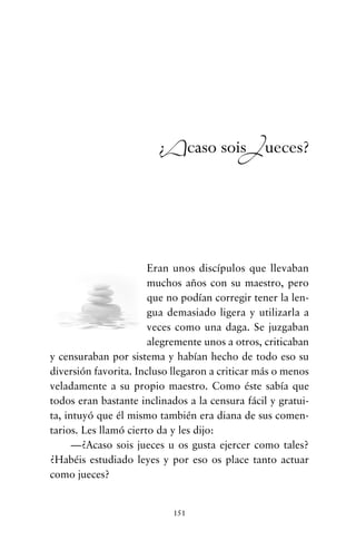 Eran unos discípulos que llevaban
muchos años con su maestro, pero
que no podían corregir tener la len-
gua demasiado ligera y utilizarla a
veces como una daga. Se juzgaban
alegremente unos a otros, criticaban
y censuraban por sistema y habían hecho de todo eso su
diversión favorita. Incluso llegaron a criticar más o menos
veladamente a su propio maestro. Como éste sabía que
todos eran bastante inclinados a la censura fácil y gratui-
ta, intuyó que él mismo también era diana de sus comen-
tarios. Les llamó cierto da y les dijo:
—¿Acaso sois jueces u os gusta ejercer como tales?
¿Habéis estudiado leyes y por eso os place tanto actuar
como jueces?
151
¿Acaso soisJueces?
cuentos para regalar.qxd 21/03/2007 10:48 Página 151
 